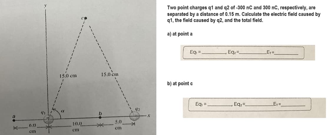 a
K
6.0
cm
15.0 cm
1
a
10.0
cm
15.0 cm
b
5.0
cm
42
Two point charges q1 and q2 of -300 nC and 300 nC, respectively, are
separated by a distance of 0.15 m. Calculate the electric field caused by
q1, the field caused by q2, and the total field.
a) at point a
Eq₁ =
b) at point c
Eq₁ =
Eq₂=_
, Eq₂=.
_ET=_
_E₁=