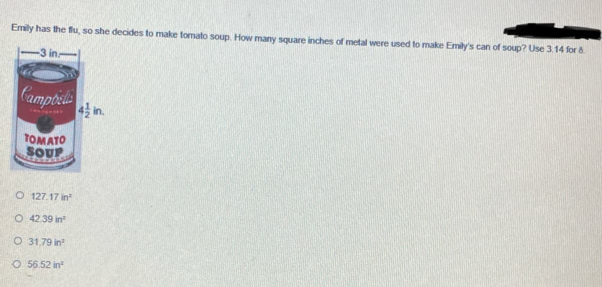 Emily has the flu, so she decides to make tomato soup. How many square inches of metal were used to make Emily's can of soup? Use 3.14 for 6.
3 in
Campoel
in.
TOMATO
SOUP
O 127.17 in
O 42.39 in
O 31.79 in
O 56.52 in
