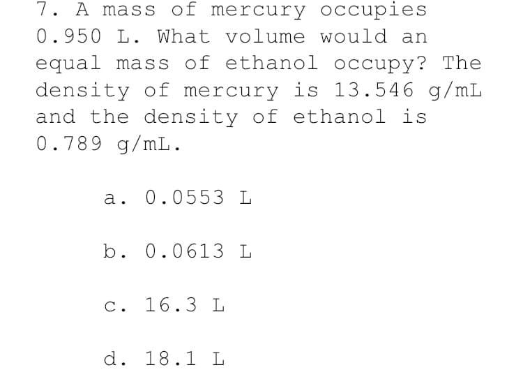 7. A mass of mercury occupies
0.950 L. What volume would an
equal mass of ethanol occupy? The
density of mercury is 13.546 g/mL
and the density of ethanol is
0.789 g/mL.
a. 0.0553 L
b. 0.0613 L
C. 16.3 L
d. 18.1 L
