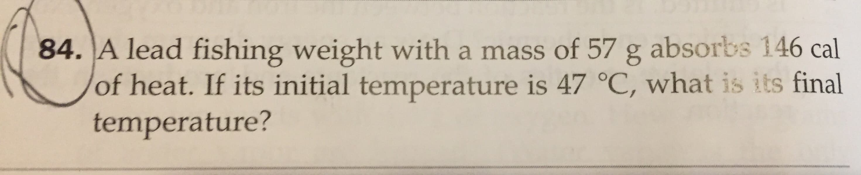 84. A lead fishing weight with a mass of 57 g absorbs 146 cal
of heat. If its initial temperature is 47 °C, what is its final
temperature?
