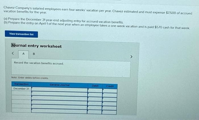 Chavez Company's salaried employees earn four weeks vacation per year. Chavez estimated and must expense $7.500 of accrued
vacation benefits for the year.
(a) Prepare the December 31 year-end adjusting entry for accrued vacation benefits.
(b) Prepare the entry on April 1 of the next year when an employee takes a one-week vacation and is paid $570 cash for that week.
View transaction list
Journal entry worksheet
A
B
Record the vacation benefits accrued.
Note: Enter debits before credits.
Transaction
December 311
General Journal
Debit
Credit
