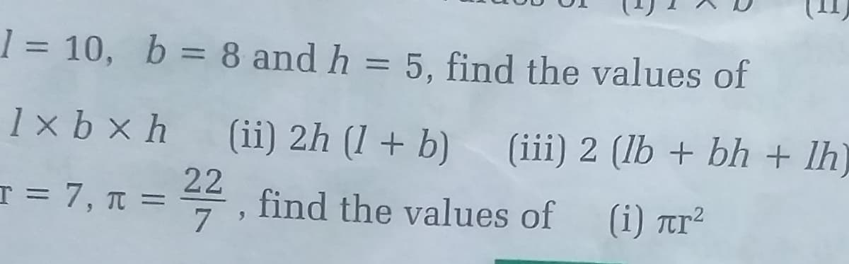 1 = 10, b = 8 and h = 5, find the values of
%3D
%3D
1 x b x h
(ii) 2h (1 + b) (iii) 2 (lb + bh + lh)
T = 7, T =
22
4, find the values of
(i) tr²
7
