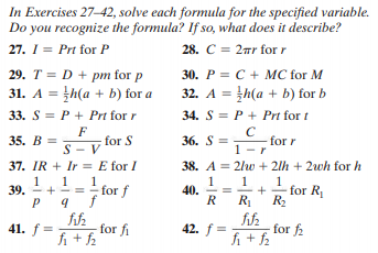 In Exercises 27–42, solve each formula for the specified variable.
Do you recognize the formula? If so, what does it describe?
27. I = Prt for P
28. C = 2ar for r
30. P = C + MC for M
32. A = th(a + b) for b
29. T = D + pm for p
31. A = h(a + b) for a
%3D
33. S = P + Prt for r
34. S = P + Prt for t
F
for S
S - V
C
36. S =
35. В %3D
1 -r
37. IR + Ir = E for I
38. A = 2lw + 2lh + 2wh for h
1
1
39. - +
1
1
40.
R R R
1
=- for f
for R
fih
-for fi
fi + 2
fifz
for f2
fi + 2
41. f =
42. f =
