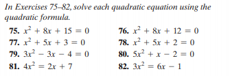 In Exercises 75-82, solve each quadratic equation using the
quadratic formula.
75. x? + 8x + 15 = 0
76. x + &r + 12 = 0
77. x + 5x + 3 = 0
78. x + 5x + 2 = 0
79. 3x
81. 4x = 2x + 7
? -
80. 5x + x - 2 = 0
82. 3x = 6x – 1
3x - 4 = 0
