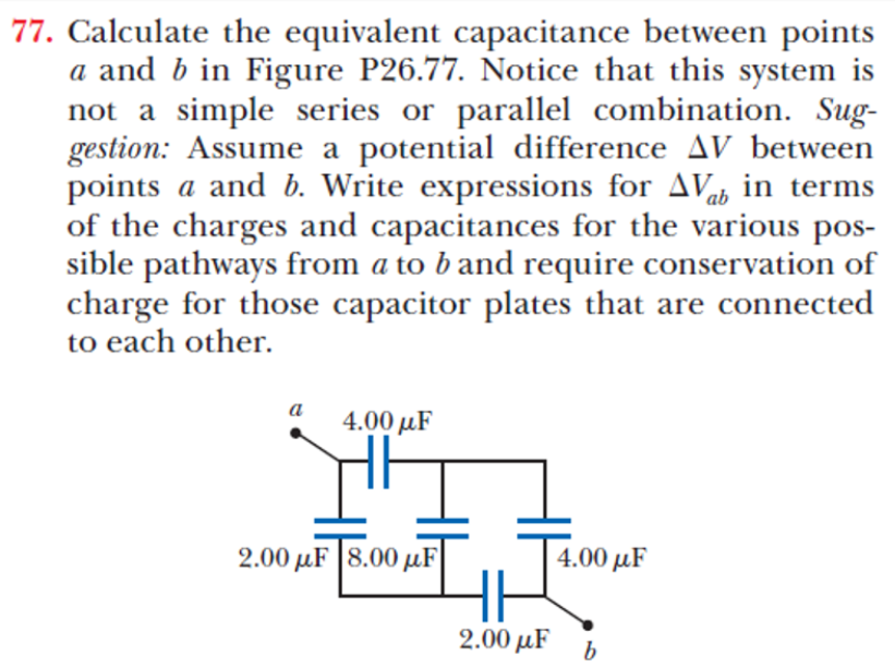 77. Calculate the equivalent capacitance between points
a and b in Figure P26.77. Notice that this system is
not a simple series or parallel combination. Sug-
gestion: Assume a potential difference AV between
points a and b. Write expressions for AVab in terms
of the charges and capacitances for the various pos-
sible pathways from a to b and require conservation of
charge for those capacitor plates that are connected
to each other.
a
4.00 µF
2.00 µF |8.00 µF
4.00 µF
2.00 µF
