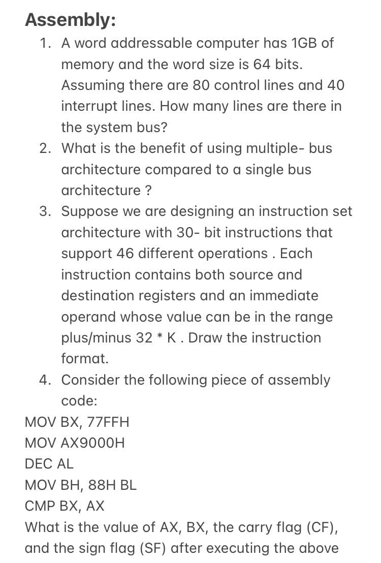 Assembly:
1. A word addressable computer has 1GB of
memory and the word size is 64 bits.
Assuming there are 80 control lines and 40
interrupt lines. How many lines are there in
the system bus?
2. What is the benefit of using multiple- bus
architecture compared to a single bus
architecture ?
3. Suppose we are designing an instruction set
architecture with 30- bit instructions that
support 46 different operations . Each
instruction contains both source and
destination registers and an immediate
operand whose value can be in the range
plus/minus 32 * K . Draw the instruction
format.
4. Consider the following piece of assembly
code:
MOV BX, 77FFH
MOV AX900OH
DEC AL
MOV BH, 88H BL
CMP BX, AX
What is the value of AX, BX, the carry flag (CF),
and the sign flag (SF) after executing the above
