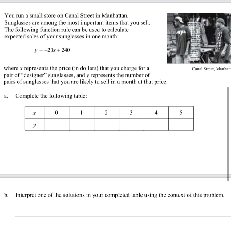 You run a small store on Canal Street in Manhattan.
Sunglasses are among the most important items that you sell.
The following function rule can be used to calculate
expected sales of your sunglasses in one month:
y = -20x + 240
where x represents the price (in dollars) that you charge for a
pair of "designer" sunglasses, and y represents the number of
pairs of sunglasses that you are likely to sell in a month at that price.
a. Complete the following table:
x
y
0
1
2
3
4
10
5
Canal Street, Manhatt
b. Interpret one of the solutions in your completed table using the context of this problem.