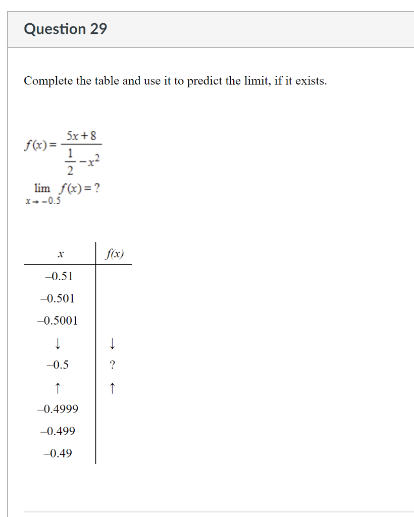 Question 29
Complete the table and use it to predict the limit, if it exists.
5x + 8
f(x)=
-x²
lim f(x)=?
x--0.5
f(x)
-0.51
-0.501
-0.5001
-0.5
?
↑
↑
-0.4999
-0.499
-0.49
