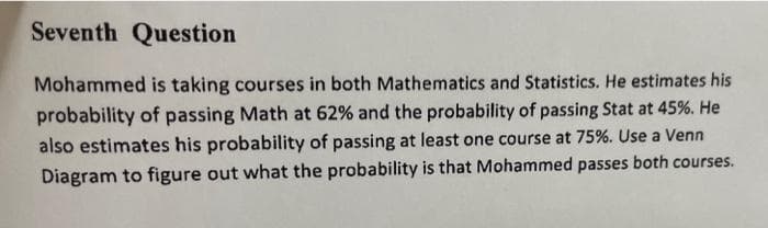 Seventh Question
Mohammed is taking courses in both Mathematics and Statistics. He estimates his
probability of passing Math at 62% and the probability of passing Stat at 45%. He
also estimates his probability of passing at least one course at 75%. Use a Venn
Diagram to figure out what the probability is that Mohammed passes both courses.
