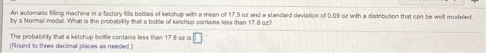 An automatic filling machine in a factory fills bottles of ketchup with a mean of 17.9 oz and a standard deviation of 0.09 oz with a distribution that can be well modeled
by a Normal model. What is the probability that a bottle of ketchup contains less than 17.8 oz?
The probability that a ketchup bottle contains less than 17.8 oz is
(Round to three decimal places as needed.)
