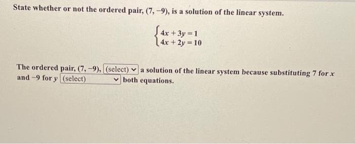 State whether or not the ordered pair, (7, -9), is a solution of the linear system.
S 4x + 3y =1
4x +2y 10
%3D
The ordered pair, (7,-9), (select) v a solution of the linear system because substituting 7 for r
and -9 for y (select)
v both equations.
