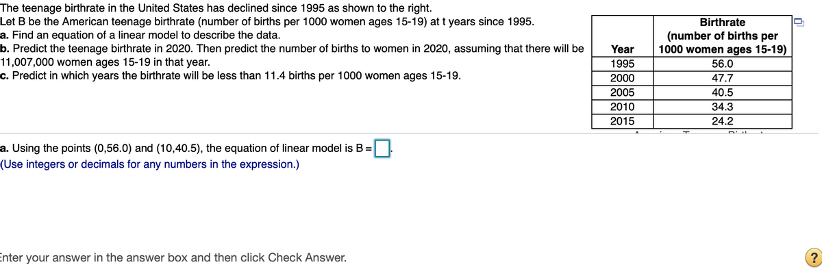 The teenage birthrate in the United States has declined since 1995 as shown to the right.
Let B be the American teenage birthrate (number of births per 1000 women ages 15-19) at t years since 1995.
a. Find an equation of a linear model to describe the data.
b. Predict the teenage birthrate in 2020. Then predict the number of births to women in 2020, assuming that there will be
11,007,000 women ages 15-19 in that year.
c. Predict in which years the birthrate will be less than 11.4 births per 1000 women ages 15-19.
Birthrate
(number of births per
1000 women ages 15-19)
Year
1995
56.0
2000
47.7
2005
40.5
2010
34.3
2015
24.2
a. Using the points (0,56.0) and (10,40.5), the equation of linear model is B =
(Use integers or decimals for any numbers in the expression.)
Enter your answer in the answer box and then click Check Answer.
