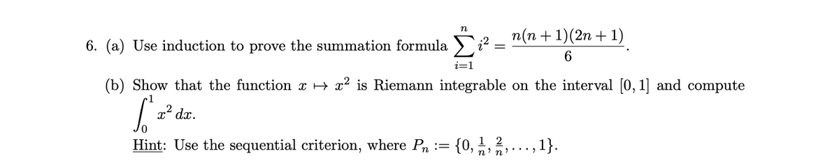 n
x² dx.
n(n + 1)(2n + 1)
6
6. (a) Use induction to prove the summation formula
i=1
(b) Show that the function x → x² is Riemann integrable on the interval [0, 1] and compute
1
[2²
Hint: Use the sequential criterion, where Pn
{0, 1/2, 2/12,..., 1}.
n'