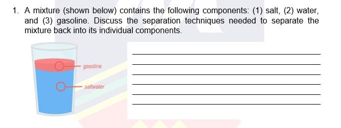 1. A mixture (shown below) contains the following components: (1) salt, (2) water,
and (3) gasoline. Discuss the separation techniques needed to separate the
mixture back into its individual components.
gasoline
saltwater
