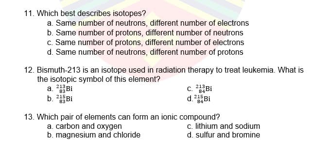 11. Which best describes isotopes?
a. Same number of neutrons, different number of electrons
b. Same number of protons, different number of neutrons
c. Same number of protons, different number of electrons
d. Same number of neutrons, different number of protons
12. Bismuth-213 is an isotope used in radiation therapy to treat leukemia. What is
the isotopic symbol of this element?
a. 2Bi
b. 215 Bi
c. 2Bi
d.Bi
13. Which pair of elements can form an ionic compound?
a. carbon and oxygen
b. magnesium and chloride
c. lithium and sodium
d. sulfur and bromine
