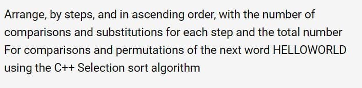 Arrange, by steps, and in ascending order, with the number of
comparisons and substitutions for each step and the total number
For comparisons and permutations of the next word HELLOWORLD
using the C++ Selection sort algorithm
