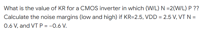 What is the value of KR for a CMOS inverter in which (W/L) N =2(W/L) P??
Calculate the noise margins (low and high) if KR=2.5, VDD = 2.5 V, VT N =
0.6 V, and VT P = -0.6 V.