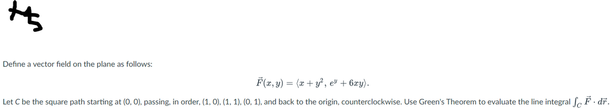 +
Define a vector field on the plane as follows:
F(x, y) = (x + y², e³ + 6xy).
Let C be the square path starting at (0, 0), passing, in order, (1, 0), (1, 1), (0, 1), and back to the origin, counterclockwise. Use Green's Theorem to evaluate the line integral SF. dr.