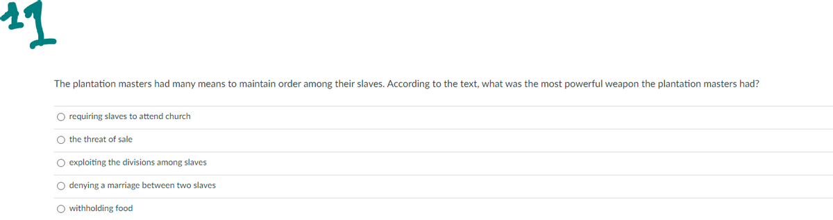 11
The plantation masters had many means to maintain order among their slaves. According to the text, what was the most powerful weapon the plantation masters had?
O requiring slaves to attend church
O the threat of sale
O exploiting the divisions among slaves
O denying a marriage between two slaves
O withholding food
