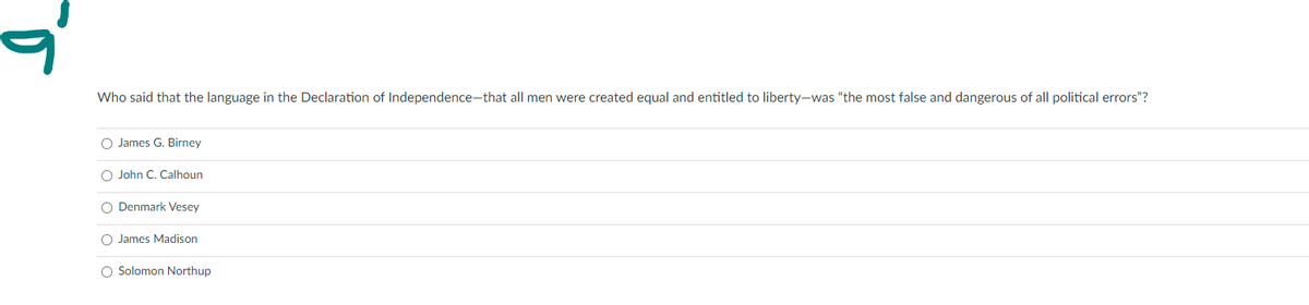 Who said that the language in the Declaration of Independence-that all men were created equal and entitled to liberty-was "the most false and dangerous of all political errors"?
O James G. Birney
O John C. Calhoun
O Denmark Vesey
O James Madison
O Solomon Northup
