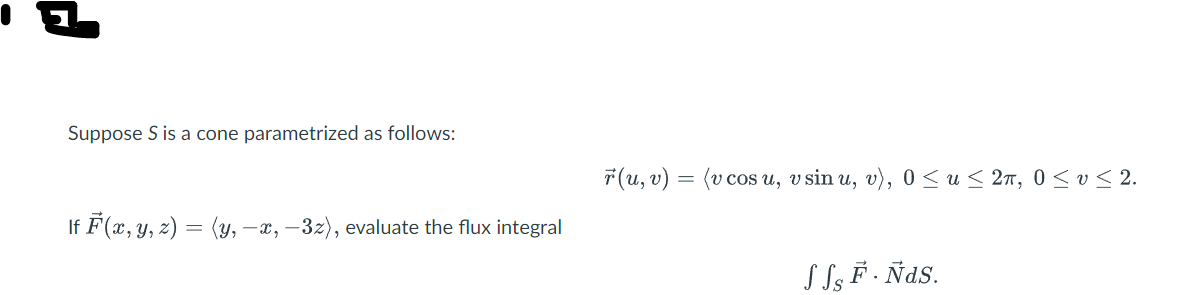 Suppose S is a cone parametrized as follows:
lf F(x, y, z) = (y, —x, −3z), evaluate the flux integral
r(u, v) = (v cosu, v sin u, v), 0≤ u ≤ 2π, 0≤ v ≤ 2.
SS, F. Ñas.