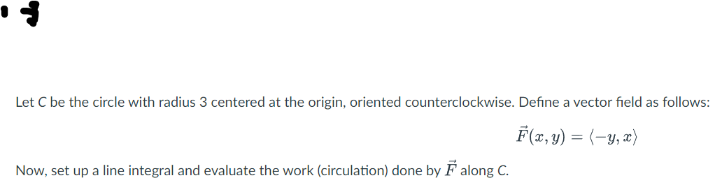 Let C be the circle with radius 3 centered at the origin, oriented counterclockwise. Define a vector field as follows:
F(x, y) = (−y, x)
Now, set up a line integral and evaluate the work (circulation) done by F along C.