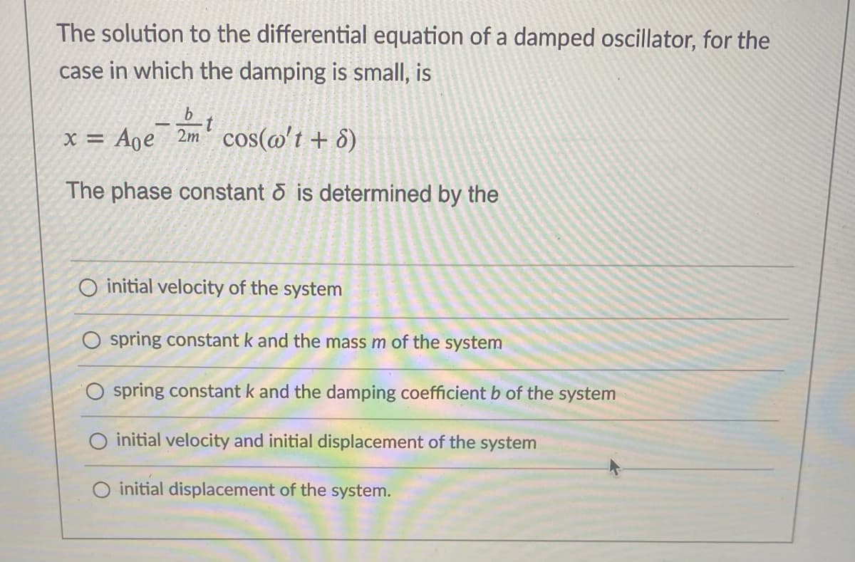 The solution to the differential equation of a damped oscillator, for the
case in which the damping is small, is
x = Age 2m' cos(@'t + 8)
The phase constant & is determined by the
O initial velocity of the system
O spring constant k and the mass m of the system
O spring constant k and the damping coefficient b of the system
initial velocity and initial displacement of the system
O initial displacement of the system.
