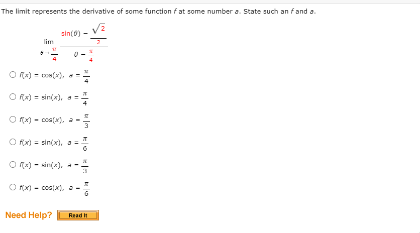 The limit represents the derivative of some function f at some number a. State such an f and a.
lim
Π
4
sin(e)
f(x) = cos(x), a =
Of(x)=sin(x), a =
Of(x) = cos(x), a =
Of(x)=sin(x), a =
Of(x)=sin(x), a =
f(x) = cos(x), a =
Π
H4
Π
3
π
3
π
6
Need Help?
Read It
2