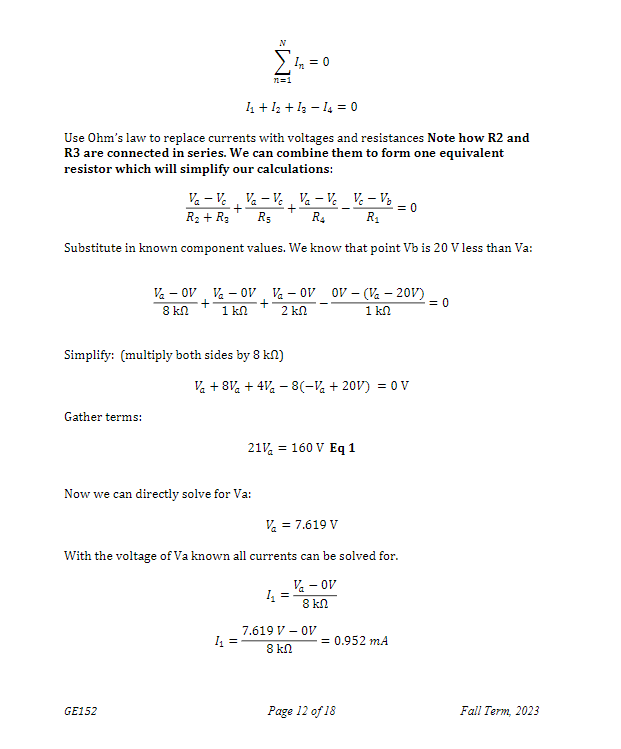 1₁ + 12 + 12-14 = 0
Use Ohm's law to replace currents with voltages and resistances Note how R2 and
R3 are connected in series. We can combine them to form one equivalent
resistor which will simplify our calculations:
Gather terms:
Va-Vc Va-Vc, Va - Vc
+
R₁ R4
R₂ + R₂
Substitute in known component values. We know that point Vb is 20 V less than Va:
+
N
7=1
Simplify: (multiply both sides by 8 kn)
GE152
Now we can directly solve for Va:
In = 0
Va-OV V - OV Va-OV OV - (Va - 20V)
+
1 kn 2 ΚΩ
1 kn
+
= 0
8 kn
1₁ =
Va +8V + 4V - 8(-Va+20V) = 0 V
21% = 160 V Eq 1
1₁
Vc - V₂
R₁
V₂ = 7.619 V
With the voltage of Va known all currents can be solved for.
V - OV
8 kn
7.619 V - OV
8 k
= 0
= 0.952 mA
Page 12 of 18
Fall Term, 2023