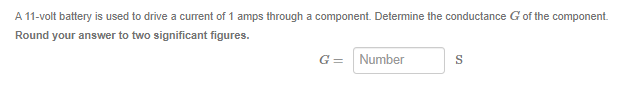 A 11-volt battery is used to drive a current of 1 amps through a component. Determine the conductance G of the component.
Round your answer to two significant figures.
G = Number
S