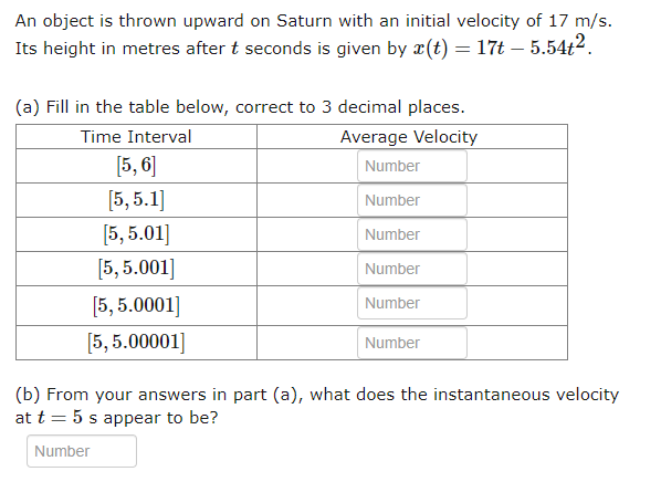 An object is thrown upward on Saturn with an initial velocity of 17 m/s.
Its height in metres after t seconds is given by x(t) = 17t-5.54t².
(a) Fill in the table below, correct to 3 decimal places.
Time Interval
Average Velocity
Number
Number
Number
[5,6]
[5,5.1]
[5,5.01]
[5,5.001]
[5,5.0001]
[5,5.00001]
Number
Number
Number
(b) From your answers in part (a), what does the instantaneous velocity
at t = 5 s appear to be?
Number