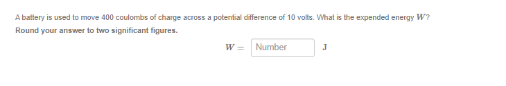 A battery is used to move 400 coulombs of charge across a potential difference of 10 volts. What is the expended energy W?
Round your answer to two significant figures.
W=
Number
J