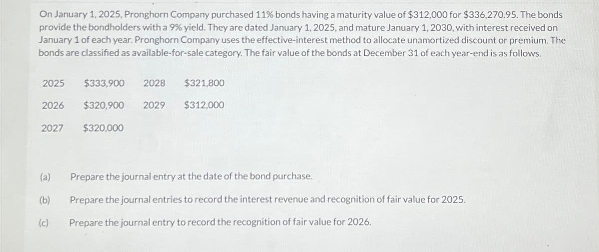 On January 1, 2025, Pronghorn Company purchased 11% bonds having a maturity value of $312,000 for $336,270.95. The bonds
provide the bondholders with a 9% yield. They are dated January 1, 2025, and mature January 1, 2030, with interest received on
January 1 of each year. Pronghorn Company uses the effective-interest method to allocate unamortized discount or premium. The
bonds are classified as available-for-sale category. The fair value of the bonds at December 31 of each year-end is as follows.
2025
$333,900
2026 $320,900 2029
2027 $320,000
2028
$321,800
$312,000
(a) Prepare the journal entry at the date of the bond purchase.
(b)
Prepare the journal entries to record the interest revenue and recognition of fair value for 2025.
(c)
Prepare the journal entry to record the recognition of fair value for 2026.