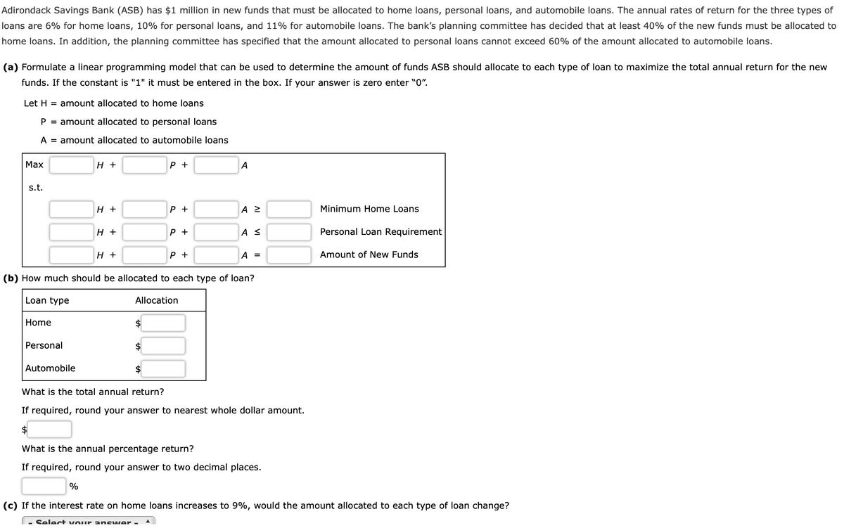 Adirondack Savings Bank (ASB) has $1 million in new funds that must be allocated to home loans, personal loans, and automobile loans. The annual rates of return for the three types of
loans are 6% for home loans, 10% for personal loans, and 11% for automobile loans. The bank's planning committee has decided that at least 40% of the new funds must be allocated to
home loans. In addition, the planning committee has specified that the amount allocated to personal loans cannot exceed 60% of the amount allocated to automobile loans.
(a) Formulate a linear programming model that can be used to determine the amount of funds ASB should allocate to each type of loan to maximize the total annual return for the new
funds. If the constant is "1" it must be entered in the box. If your answer is zero enter "0".
Let H = amount allocated to home loans
P = amount allocated to personal loans
A = amount allocated to automobile loans
Max
s.t.
Home
Personal
Automobile
H +
H +
H +
%
H +
P +
P +
P +
P +
(b) How much should be allocated to each type of loan?
Loan type
Allocation
100
▲
A
A Z
AS
A =
What is the total annual return?
If required, round your answer to nearest whole dollar amount.
$
What is the annual percentage return?
If required, round your answer to two decimal places.
Minimum Home Loans
Personal Loan Requirement
Amount of New Funds
(c) If the interest rate on home loans increases to 9%, would the amount allocated to each type of loan change?
- Select your answer