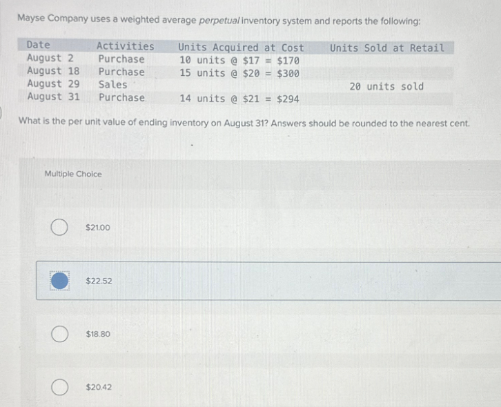 Mayse Company uses a weighted average perpetual inventory system and reports the following:
Date
August 2
Units Acquired at Cost
10 units @ $17 = $170
15 units @ $20 = $300
August 18
August 29
August 31
14 units @ $21= $294
What is the per unit value of ending inventory on August 31? Answers should be rounded to the nearest cent.
Activities
Purchase
Purchase
Sales
Purchase
Multiple Choice
O
$21.00
$22.52
O $18.80
$20.42
Units Sold at Retail
20 units sold