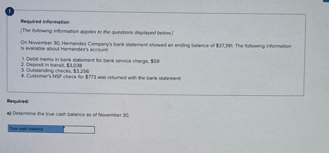 !
Required information
(The following information applies to the questions displayed below]
On November 30, Hernandez Company's bank statement showed an ending balance of $37,391. The following information
is available about Hernandez's account:
1. Debit memo in bank statement for bank service charge, $59
2. Deposit in transit, $3,038
3. Outstanding checks, $3,256
4. Customer's NSF check for $773 was returned with the bank statement
Required:
a) Determine the true cash balance as of November 30.
True cash balance