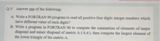 Q.3/ Answer one of the following:
A. Write a FORTRAN 90 program to read all positive four digits integer numbers which
have different value of each digits?
B. Write a program in FORTRAN 90 to compute the summation of elements of major
diagonal and minor diagonal of matrix A (/4,4/), then compute the largest element of
the lower triangle of the matrix A.
