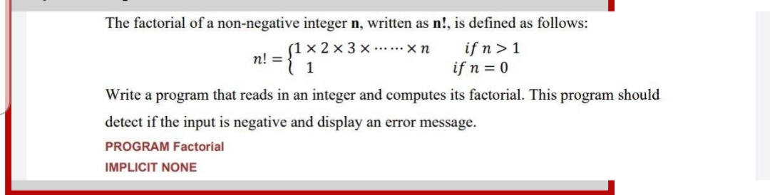 The factorial of a non-negative integer n, written as n!, is defined as follows:
(1 x 2 x 3 x......x n
if n > 1
if n = 0
n! =
1
Write a program that reads in an integer and computes its factorial. This program should
detect if the input is negative and display an error message.
PROGRAM Factorial
IMPLICIT NONE
