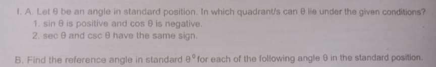 1. A. Let 0 be an angle in standard position. In which quadrant/s can 0 lie under the given conditions?
1. sin e is positive and cos 0 is negative.
2. sec 0 and csc e have the same sign.
B. Find the reference angle in standard e° for each of the following angle 0 in the standard position.
