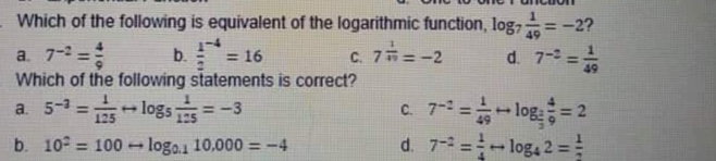 Which of the following is equivalent of the logarithmic function, log,
=-2?
49
a. 7- =
Which of the following statements is correct?
a. 5-1=logs
b. = 16
C.
7i=-2
d. 7- =-
49
C 7=-log = 2
d. 7-2 =-log, 2 =
+ logs TEs
=-3
125
b. 10° = 100 - logo.1 10,000 =-4
%3D
%3D
