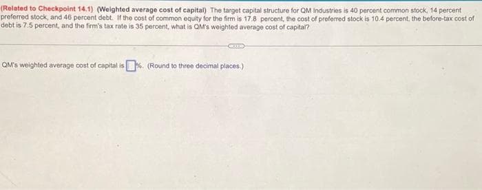 (Related to Checkpoint 14.1) (Weighted average cost of capital) The target capital structure for QM Industries is 40 percent common stock, 14 percent
preferred stock, and 46 percent debt. If the cost of common equity for the firm is 17.8 percent, the cost of preferred stock is 10.4 percent, the before-tax cost of
debt is 7.5 percent, and the firm's tax rate is 35 percent, what is QM's weighted average cost of capital?
GODS
QM's weighted average cost of capital is%. (Round to three decimal places.)