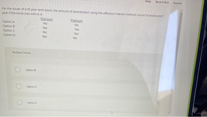 For the issuer of a 10 year term bond, the amount of amortization using the effective interest method would increase each
year if the bond was sold at a
Option A
Option B
Option C
Option D
Multiple Choice
Option B
Option D
Option C
Discount
No
Yes
No
Yes
Premium
No
Yes
Yes
Help Save & Exit Submit
No