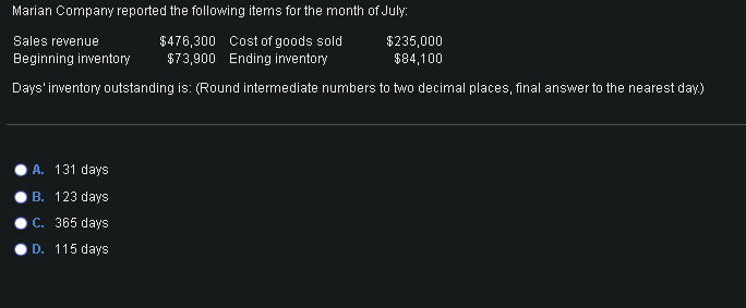 Marian Company reported the following items for the month of July:
$476,300 Cost of goods sold
$73,900 Ending inventory
Days' inventory outstanding is: (Round intermediate numbers to two decimal places, final answer to the nearest day)
Sales revenue
Beginning inventory
A. 131 days
B. 123 days
C. 365 days
D. 115 days
$235,000
$84,100