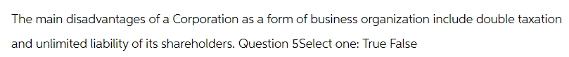 The main disadvantages of a Corporation as a form of business organization include double taxation
and unlimited liability of its shareholders. Question 5Select one: True False