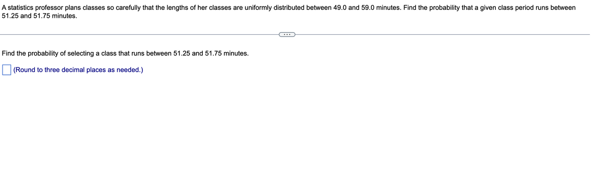 A statistics professor plans classes so carefully that the lengths of her classes are uniformly distributed between 49.0 and 59.0 minutes. Find the probability that a given class period runs between
51.25 and 51.75 minutes.
Find the probability of selecting a class that runs between 51.25 and 51.75 minutes.
(Round to three decimal places as needed.)