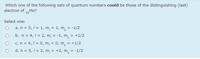 Which one of the following sets of quantum numbers could be those of the distinguishing (last)
electron of 42
Select one:
a. n = 5, 1 = 1, m, = 1, m. = -1/2
b. n = 4,1 = 2, m, = -1, m. = +1/2
c. n = 4, 1 = 0, m, = 0, m, = +1/2
d. n = 5, / = 2, m, = +2, m, = -1/2
