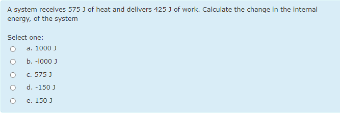 A system receives 575 J of heat and delivers 425 J of work. Calculate the change in the internal
energy, of the system
Select one:
а. 1000 J
b. -l000 J
c. 575 J
d. -150 J
e. 150 J
