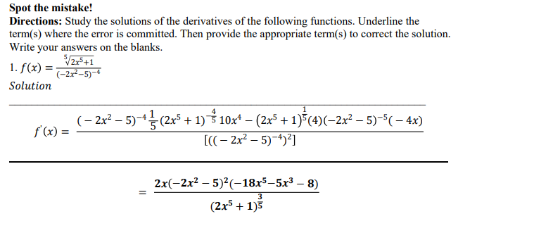 Spot the mistake!
Directions: Study the solutions of the derivatives of the following functions. Underline the
term(s) where the error is committed. Then provide the appropriate term(s) to correct the solution.
Write your answers on the blanks.
1. f(x) =
(-2x²-5)-1
Solution
4
(– 2x? – 5)-5 (2x5 + 1) 3 10x* – (2x5 + 1)5(4)(-2x² – 5)-$(– 4x)
f (x) =
[((- 2x² – 5)-4)²]
2x(-2x? — 5)?(—18x5-5х3 — 8)
(2x5 + 1)3
II
