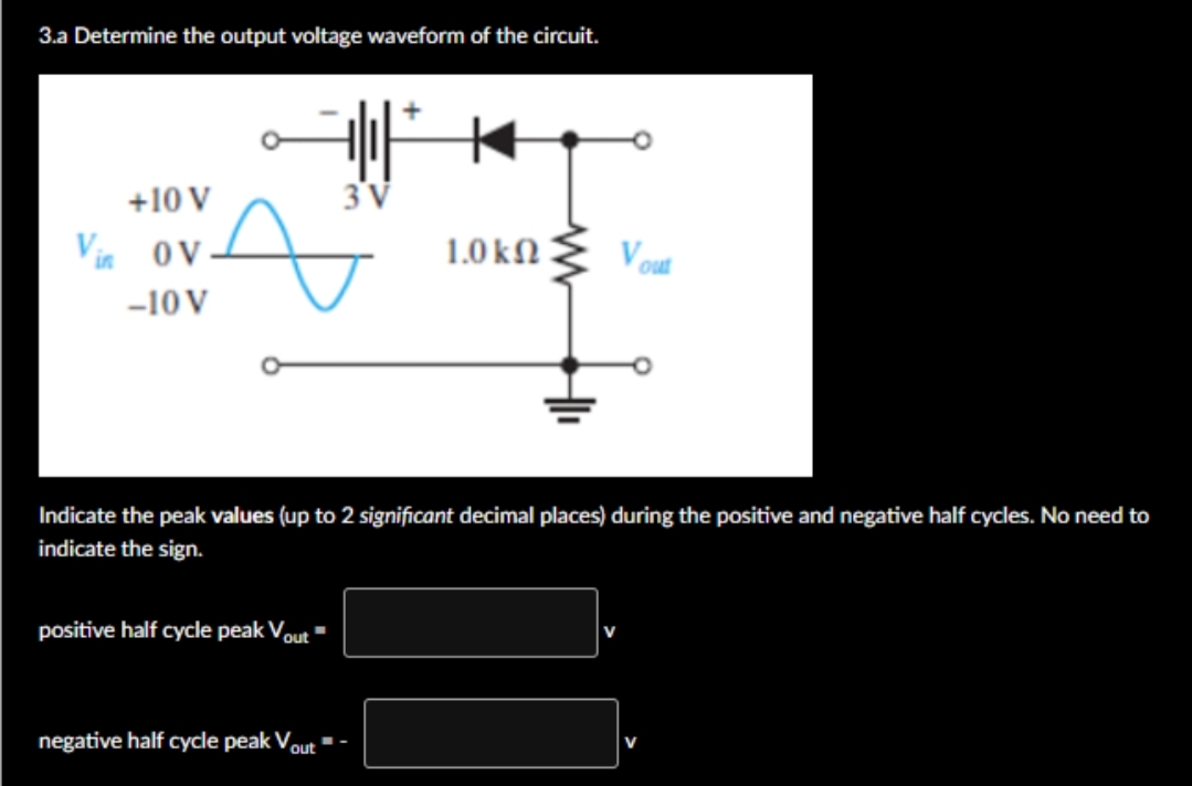 3.a Determine the output voltage waveform of the circuit.
+10 V
3'V
Vie
OV
1.0 ΚΩ
V
-10 V
Indicate the peak values (up to 2 significant decimal places) during the positive and negative half cycles. No need to
indicate the sign.
positive half cycle peak Vout "
negative half cycle peak Vout
