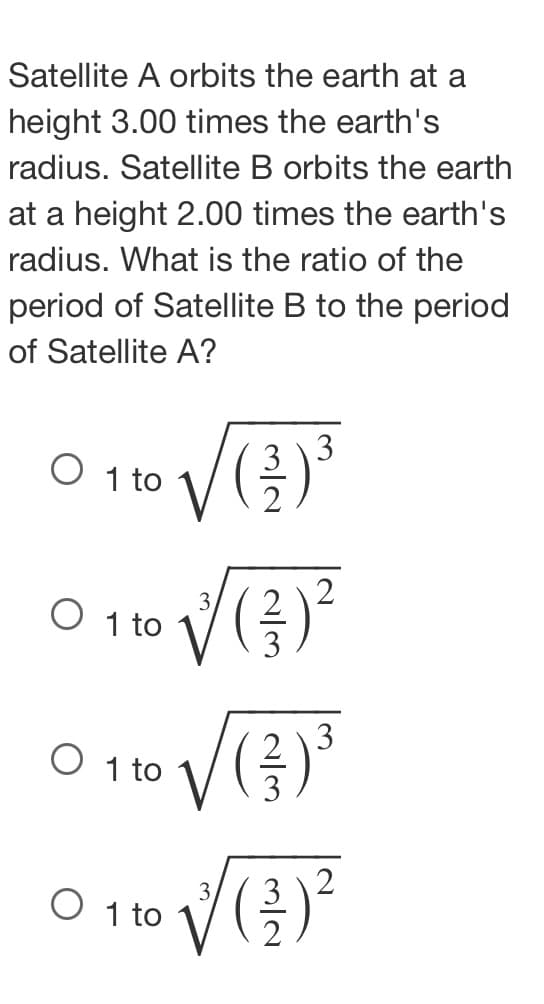 Satellite A orbits the earth at a
height 3.00 times the earth's
radius. Satellite B orbits the earth
at a height 2.00 times the earth's
radius. What is the ratio of the
period of Satellite B to the period
of Satellite A?
3 \3
O 10 VG
1 to
3
O 1 to
3
O 1 to
3
O 1 to
2/3
2/3
